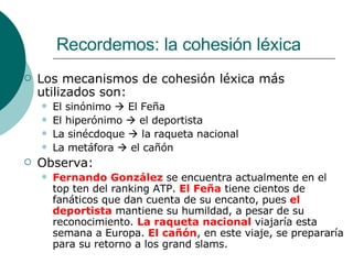 Recordemos: la cohesión léxica Los mecanismos de cohesión léxica más utilizados son: El sinónimo    El Feña El hiperónimo    el deportista La sinécdoque    la raqueta nacional La metáfora    el cañón Observa: Fernando González  se encuentra actualmente en el top ten del ranking ATP.  El Feña  tiene cientos de fanáticos que dan cuenta de su encanto, pues  el deportista  mantiene su humildad, a pesar de su reconocimiento.  La raqueta nacional  viajaría esta semana a Europa.  El cañón , en este viaje, se prepararía para su retorno a los grand slams. 