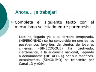 Ahora… ¡a trabajar! Completa el siguiente texto con el mecanismo solicitado entre paréntesis: Lost ha llegado ya a su tercera temporada. (HIPERÓNIMO) se ha convertido en uno de los pasatiempos favoritos de cientos de jóvenes chilenos. (SINÉCDOQUE) ha cautivado, ciertamente, a la audiencia nacional, llegando a denominarse (METÁFORA) por sus fanáticos. Actualmente, (SINÓNIMO) se transmite por Canal 13 y AXN. 