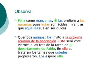 Observa: Félix  come  manzanas .  Él   las  prefiere a  las  naranjas  pues  estas  son ácidas, mientras que  aquellas  suelen ser dulces. Queridos  amigos :  los  invito a  la próxima reunión de la asociación .  Esta  será este viernes a las tres de la tarde en  el departamento de Pablo . En  ella  se tratarán los temas que  ustedes  propusieron.  Los  espero  allá . 
