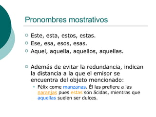 Pronombres mostrativos Este, esta, estos, estas. Ese, esa, esos, esas. Aquel, aquella, aquellos, aquellas. Además de evitar la redundancia, indican la distancia a la que el emisor se encuentra del objeto mencionado: Félix come  manzanas . Él las prefiere a las   naranjas  pues  estas  son ácidas, mientras que  aquellas  suelen ser dulces. 