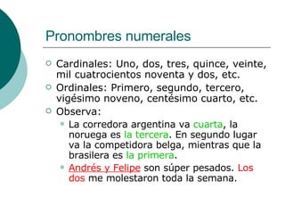 Pronombres numerales Cardinales: Uno, dos, tres, quince, veinte, mil cuatrocientos noventa y dos, etc. Ordinales: Primero, segundo, tercero, vigésimo noveno, centésimo cuarto, etc. Observa: La corredora argentina va  cuarta , la noruega es  la tercera . En segundo lugar va la competidora belga, mientras que la brasilera es  la primera . Andrés y Felipe  son súper pesados.  Los dos  me molestaron toda la semana. 
