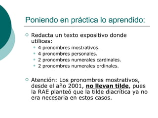 Poniendo en práctica lo aprendido: Redacta un texto expositivo donde utilices: 4 pronombres mostrativos. 4 pronombres personales. 2 pronombres numerales cardinales. 2 pronombres numerales ordinales. Atención: Los pronombres mostrativos, desde el año 2001,  no llevan tilde , pues la RAE planteó que la tilde diacrítica ya no era necesaria en estos casos. 