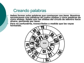 Creando palabras Debes formar ocho palabras que comienzan con  bene . Nosotros encontramos tres palabras de cuatro sílabas y cinco palabras de cinco sílabas. Debes unir las sílabas del círculo de adentro hacia afuera, partiendo por  bene . Para no confundirte, transcríbelas a medida que las vayas formando. BENE FI BO VO VO FI FAC VO CEN LEN CIA TOR CIO LO LEN SIA TE SO CIA CIA TE DO SIA ZO 
