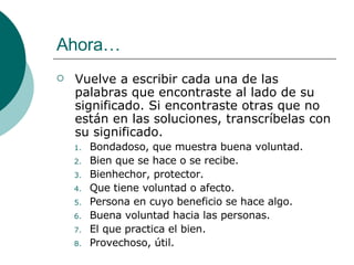 Ahora… Vuelve a escribir cada una de las palabras que encontraste al lado de su significado. Si encontraste otras que no están en las soluciones, transcríbelas con su significado. Bondadoso, que muestra buena voluntad. Bien que se hace o se recibe. Bienhechor, protector. Que tiene voluntad o afecto. Persona en cuyo beneficio se hace algo. Buena voluntad hacia las personas. El que practica el bien. Provechoso, útil. 