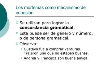 Los morfemas como mecanismo de cohesión Se utilizan para lograr la  concordancia gramatical . Esta puede ser de género y número, o de persona gramatical. Observa: Gustavo fue a comprar verduras. Trajeron uno que no estaban buenas. Andrea y Francisca son buena amiga. 