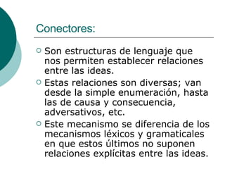 Conectores: Son estructuras de lenguaje que nos permiten establecer relaciones entre las ideas. Estas relaciones son diversas; van desde la simple enumeración, hasta las de causa y consecuencia, adversativos, etc. Este mecanismo se diferencia de los mecanismos léxicos y gramaticales en que estos últimos no suponen relaciones explícitas entre las ideas. 