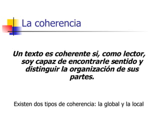 La coherencia Un texto es coherente si, como lector, soy capaz de encontrarle sentido y distinguir la organización de sus partes. Existen dos tipos de coherencia: la global y la local 
