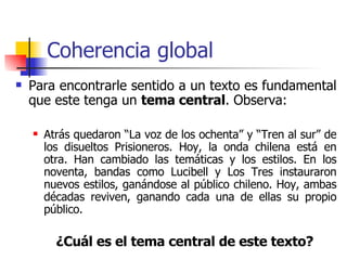 Coherencia global Para encontrarle sentido a un texto es fundamental que este tenga un  tema central . Observa: Atrás quedaron “La voz de los ochenta” y “Tren al sur” de los disueltos Prisioneros. Hoy, la onda chilena está en otra. Han cambiado las temáticas y los estilos. En los noventa, bandas como Lucibell y Los Tres instauraron nuevos estilos, ganándose al público chileno. Hoy, ambas décadas reviven, ganando cada una de ellas su propio público.  ¿Cuál es el tema central de este texto? 