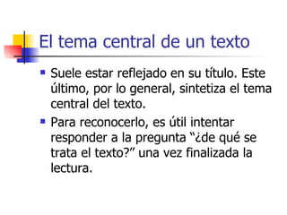 El tema central de un texto Suele estar reflejado en su título. Este último, por lo general, sintetiza el tema central del texto. Para reconocerlo, es útil intentar responder a la pregunta “¿de qué se trata el texto?” una vez finalizada la lectura. 