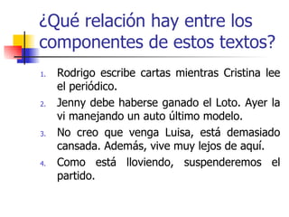 ¿Qué relación hay entre los componentes de estos textos? Rodrigo escribe cartas mientras Cristina lee el periódico. Jenny debe haberse ganado el Loto. Ayer la vi manejando un auto último modelo. No creo que venga Luisa, está demasiado cansada. Además, vive muy lejos de aquí. Como está lloviendo, suspenderemos el partido. 