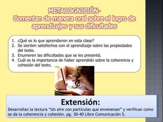 ¿Qué es lo que aprendieron en esta clase? Se sienten satisfechos con el aprendizaje sobre las propiedades del texto. Enumeren las dificultades que se les presentó. Cuál es la importancia de haber aprendido sobre la coherencia y cohesión del texto. Extensión:   Desarrollan la lectura “Un aire con partículas que envenenan” y verifican como se da la coherencia y cohesión. pg. 30-40 Libro Comunicación 5. 
