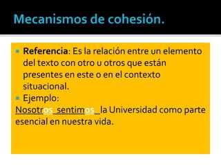  Referencia: Es la relación entre un elemento
del texto con otro u otros que están
presentes en este o en el contexto
situacional.
 Ejemplo:
Nosotros sentimos la Universidad como parte
esencial en nuestra vida.
 
