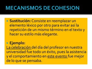  Sustitución: Consiste en reemplazar un
elemento léxico por otro para evitar así la
repetición de un mismo término en el texto y
hacer su estilo más elegante.
 Ejemplo:
La celebración del día del profesor en nuestra
universidad fue todo un éxito, pues la asistencia
y el comportamiento en este evento fue mejor
de lo que se pensaba.
 