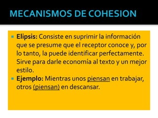  Elipsis: Consiste en suprimir la información
que se presume que el receptor conoce y, por
lo tanto, la puede identificar perfectamente.
Sirve para darle economía al texto y un mejor
estilo.
 Ejemplo: Mientras unos piensan en trabajar,
otros (piensan) en descansar.
 