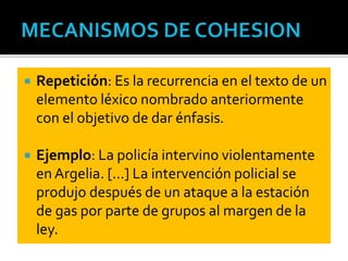  Repetición: Es la recurrencia en el texto de un
elemento léxico nombrado anteriormente
con el objetivo de dar énfasis.
 Ejemplo: La policía intervino violentamente
en Argelia. […] La intervención policial se
produjo después de un ataque a la estación
de gas por parte de grupos al margen de la
ley.
 