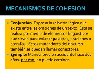  Conjunción: Expresa la relación lógica que
existe entre las oraciones de un texto. Ésta se
realiza por medio de elementos lingüísticos
que sirven para enlazar palabras, oraciones o
párrafos. Estos marcadores del discurso
también se pueden llamar conectores.
 Ejemplo: Manuel tuvo un accidente hace dos
años, por eso, no puede caminar.
 