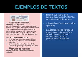  APÓSITO-BANDA ADHESIVA
PARA CORTAR A MEDIDA
Los apósitos elásticos Alcampo se cortan a
medida y se adaptan a cualquier tipo de uso. En
casa, en vacaciones o al hacer deporte, se
puede utilizar para prevenir o proteger una
herida. Resistentes al agua. El tejido está
microperforado para dejar que respire la piel.
INSTRUCCIONES PARA EL USO
 1º Lávese las manos con agua y jabón.
 2º Limpiar y secar con cuidado la zona
afectada.
 3º Aplique el apósito. Recomendable
cambiar el apósito por lo menos una vez al
día.
 PRECAUCIONES DE EMPLEO
Utilizar antes de la fecha indicada en el
embalaje.
 El texto que figura en el
aparatado anterior ("tiritas") es
un texto coherente, ya que:
 1.Trata de un único asunto (los
apósitos)
 2. Aporta datos en torno a un
esquema de: introducción y
descripción del producto,
instrucciones de uso y
precauciones de empleo.
 