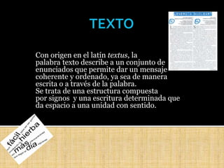 Con origen en el latín textus, la
palabra texto describe a un conjunto de
enunciados que permite dar un mensaje
coherente y ordenado, ya sea de manera
escrita o a través de la palabra.
Se trata de una estructura compuesta
por signos y una escritura determinada que
da espacio a una unidad con sentido.
 