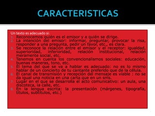 Un texto es adecuado si:
1. Reconocemos quién es el emisor y a quién se dirige.
2. La intención del emisor: informar, preguntar, provocar la risa,
responder a una pregunta, pedir un favor, etc., es clara.
3. Se reconoce la relación entre el emisor y el receptor: igualdad,
superioridad, inferioridad, relación institucional, relación
meramente social, etc.
4. Tenemos en cuenta los convencionalismos sociales: educación,
buenas maneras, tono, etc.
5. El tema del que se va a hablar es adecuado: no es lo mismo
hablar de un concierto de tu cantante preferido que de la célula.
6. El canal de transmisión y recepción del mensaje es viable : no se
da igual una noticia en una carta que en un sms.
7. Lugar en el que se desarrolla el acto comunicativo: un aula, una
discoteca, la calle, etc.
8. En la lengua escrita: la presentación (márgenes, tipografía,
títulos, subtítulos, etc.)
 