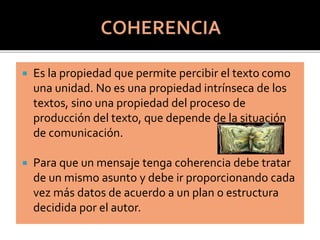  Es la propiedad que permite percibir el texto como
una unidad. No es una propiedad intrínseca de los
textos, sino una propiedad del proceso de
producción del texto, que depende de la situación
de comunicación.
 Para que un mensaje tenga coherencia debe tratar
de un mismo asunto y debe ir proporcionando cada
vez más datos de acuerdo a un plan o estructura
decidida por el autor.
 