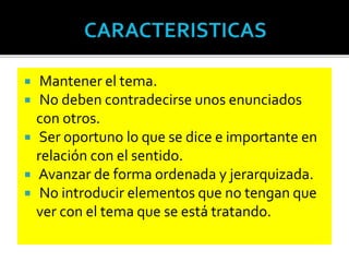  Mantener el tema.
 No deben contradecirse unos enunciados
con otros.
 Ser oportuno lo que se dice e importante en
relación con el sentido.
 Avanzar de forma ordenada y jerarquizada.
 No introducir elementos que no tengan que
ver con el tema que se está tratando.
 