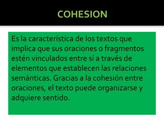 Es la característica de los textos que
implica que sus oraciones o fragmentos
estén vinculados entre sí a través de
elementos que establecen las relaciones
semánticas. Gracias a la cohesión entre
oraciones, el texto puede organizarse y
adquiere sentido.
 