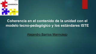 Coherencia en el contenido de la unidad con el
modelo tecno-pedagógico y los estándares ISTE
Alejandro Barrios Marmolejo
 