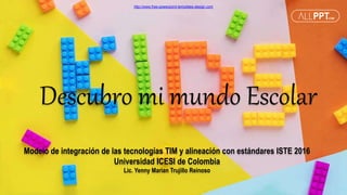 http://www.free-powerpoint-templates-design.com
Descubro mi mundo Escolar
Modelo de integración de las tecnologías TIM y alineación con estándares ISTE 2016
Universidad ICESI de Colombia
Lic. Yenny Marian Trujillo Reinoso
 