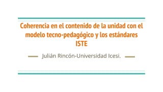 Coherencia en el contenido de la unidad con el
modelo tecno-pedagógico y los estándares
ISTE
Julián Rincón-Universidad Icesi.
 