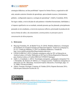 estrategias didácticas, me han posibilitado “superar los límites físicos y organizativos del
aula, uniendo contextos formales de aprendizaje, aprovechando recursos y herramientas
globales; configurando espacios y ecologías de aprendizaje”. (Adell y Castañeda, 2010).
Sin lugar a dudas, a través del plan de aula podemos vislumbrar herramientas, habilidades y
el impacto significativo en su resultado, teniendo presente que fue planeado, principalmente
pensando en mis estudiantes, a través de un proceso reflexivo, priorizando la producción de
nuevas formas de saber y de conocimiento; constituyendose en principios para la
estructuración de dicha propuesta.
6. Referencias:
• Mayorga Fernández, M., & Madrid Vivar, D. (2010). Modelos didácticos y Estrategias
de Enseñanza en el Espacio Europeo de Educación Superior. Tendencias pedagógicas,
91-111. Citado por Medrano, S. (2017) en Modelos Didácticos. Tomado de:
http://www.aula20.com/profiles/blogs/modelos-did-cticos
• UNESCO-OREALC (2012). Enfoques estratégicos sobre las TIC en Educación en
América Latina y el Caribe. Publicado en 2013 por la Oficina Regional de Educación
para América Latina y el Caribe (OREALC/UNESCO Santiago).
• Adell, J. y Castañeda, L. (2012). Tecnologías emergentes, ¿pedagogías emergentes? En
J. Hernández, M. Pennesi, D. Sobrino y A. Vázquez (coord.). Tendencias emergentes en
educación con TIC. Barcelona: Asociación Espiral, Educación y Tecnología. págs. 13-
32. ISBN: 978-84-616-0448-7
• Adams, Freeman, Giesinger, Cummins, & Yuhnke (2016). Reporte Horizonte 2016 -
Edición para Educación Escolar (K-12).
Informe de coherencia pedagógica-didáctica by Manuel Esquea is licensed under a Creative Commons
Reconocimiento-NoComercial-CompartirIgual 4.0 Internacional License.
Creado a partir de la obra en www.icesi.edu.co.
 
