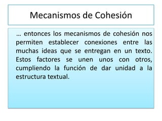 Mecanismos de Cohesión
… entonces los mecanismos de cohesión nos
permiten establecer conexiones entre las
muchas ideas que se entregan en un texto.
Estos factores se unen unos con otros,
cumpliendo la función de dar unidad a la
estructura textual.
 