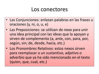 Los conectores
• Las Conjunciones: enlazan palabras en las frases u
oraciones (y, ni, o, u, e)
• Las Preposiciones: se utilizan de nexo para unir
una idea principal con las ideas que la apoyan y
sirven de complemento (a, ante, con, para, por,
según, sin; de, desde, hacia, etc.)
• Los Pronombres Relativos: estos nexos sirven
para reemplazar a un sustantivo, adjetivo o
adverbio que ya ha sido mencionado en el texto
(quien, que, cual, etc.)
 