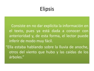 Elipsis
Consiste en no dar explícita la información en
el texto, pues ya está dada a conocer con
anterioridad y, de esta forma, el lector puede
inferir de modo muy fácil.
“Ella estaba hablando sobre la lluvia de anoche,
otros del viento que hubo y las caídas de los
árboles.”
 