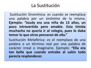 La Sustitución
Sustitución Sinonímica: es cuando se reemplaza
una palabra por un sinónimo de la misma.
Ejemplo: “Joudy era una niña de 13 años, un
poco introvertida pero amable. Esta tímida
muchacha no quería ir al colegio, pues le daba
temor lo que otros pensaran de ella.”
Sustitución Metafórica: es el reemplazo de una
palabra o un término real por una palabra de
carácter irreal o imaginario. Ejemplo: “Ella era
tan bella que cuando entraba al salón todo
parecía resplandecer.
 