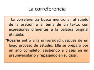 La correferencia
La correferencia busca mencionar al sujeto
de la oración o al tema de un texto, con
expresiones diferentes a la palabra original
utilizada.
“Rosario entró a la universidad después de un
largo proceso de estudio. Ella se preparó por
un año completo, asistiendo a clases en un
preuniversitario y repasando en su casa”.
 