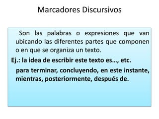 Marcadores Discursivos
Son las palabras o expresiones que van
ubicando las diferentes partes que componen
o en que se organiza un texto.
Ej.: la idea de escribir este texto es…, etc.
para terminar, concluyendo, en este instante,
mientras, posteriormente, después de.
 