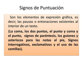 Signos de Puntuación
Son los elementos de expresión gráfica, es
decir, las pausas o entonaciones existentes al
interior de un texto.
(La coma, los dos puntos, el punto y coma y
el punto, signos de paréntesis, los guiones y
asteriscos para las notas al pie, Signos
interrogativos, exclamativos y el uso de las
comillas).
 