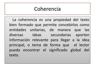 Coherencia
La coherencia es una propiedad del texto
bien formado que permite concebirlos como
entidades unitarias, de manera que las
diversas ideas secundarias aporten
información relevante para llegar a la idea
principal, o tema de forma que el lector
pueda encontrar el significado global del
texto.
 