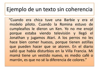 Ejemplo de un texto sin coherencia
“Cuando era chica tuve una Barbie y era el
modelo piloto. Cuando la Romina estuvo de
cumpleaños le dieron un Ken. Yo no me enojé
porque estaba viendo televisión y llegó el
Jonathan y jugamos Atari. A los perros no les
hace bien comer huesos, porque tienen astillas
que pueden hacer que se atoren. En el diario
salió que había disturbios en la Villa Francia. Mi
mamá tiene un vestido nuevo, es medio café o
marrón, es que no sé la diferencia de colores.”
 