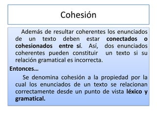 Cohesión
Además de resultar coherentes los enunciados
de un texto deben estar conectados o
cohesionados entre sí. Así, dos enunciados
coherentes pueden constituir un texto si su
relación gramatical es incorrecta.
Entonces…
Se denomina cohesión a la propiedad por la
cual los enunciados de un texto se relacionan
correctamente desde un punto de vista léxico y
gramatical.
 