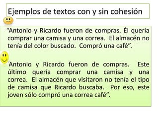 Ejemplos de textos con y sin cohesión
“Antonio y Ricardo fueron de compras. Él quería
comprar una camisa y una correa. El almacén no
tenía del color buscado. Compró una café”.
“Antonio y Ricardo fueron de compras. Este
último quería comprar una camisa y una
correa. El almacén que visitaron no tenía el tipo
de camisa que Ricardo buscaba. Por eso, este
joven sólo compró una correa café”.
 