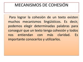 MECANISMOS DE COHESIÓN
Para lograr la cohesión de un texto existen
muchos mecanismos lingüísticos. Es decir,
podemos elegir determinadas palabras para
conseguir que un texto tenga cohesión y todos
nos entiendan con más claridad. Es
importante conocerlos y utilizarlos.
 