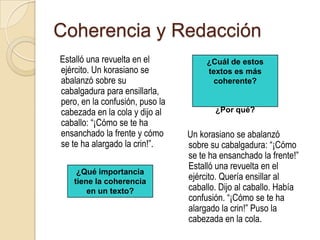 Coherencia y Redacción     Estalló una revuelta en el ejército. Un korasiano se abalanzó sobre su cabalgadura para ensillarla, pero, en la confusión, puso la cabezada en la cola y dijo al caballo: “¡Cómo se te ha ensanchado la frente y cómo se te ha alargado la crin!”.¿Cuál de estos textos es más coherente?¿Por qué?    Un korasiano se abalanzó sobre su cabalgadura: “¡Cómo se te ha ensanchado la frente!” Estalló una revuelta en el ejército. Quería ensillar al caballo. Dijo al caballo. Había confusión. “¡Cómo se te ha alargado la crin!” Puso la cabezada en la cola.¿Qué importancia tiene la coherencia en un texto?