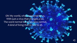 Oh! My world, what happened to us,
With just a virus that changes a lot,
The word normal becomes new normal,
A kind of living that is new to all.
 