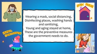 Wearing a mask, social distancing,
Disinfecting places, washing hands
and sanitizing,
Young and aging stayed at home,
These are the preventive measures
the government needs to do.
 