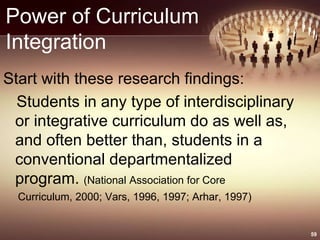 Power of Curriculum
Integration
Start with these research findings:
Students in any type of interdisciplinary
or integrative curriculum do as well as,
and often better than, students in a
conventional departmentalized
program. (National Association for Core
Curriculum, 2000; Vars, 1996, 1997; Arhar, 1997)
59
 