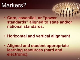 Markers?
• Core, essential, or “power
standards” aligned to state and/or
national standards.
• Horizontal and vertical alignment
• Aligned and student appropriate
learning resources (hard and
electronic).
6
 