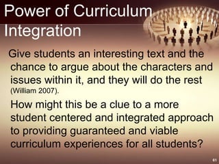 Power of Curriculum
Integration
Give students an interesting text and the
chance to argue about the characters and
issues within it, and they will do the rest
(William 2007).
How might this be a clue to a more
student centered and integrated approach
to providing guaranteed and viable
curriculum experiences for all students?
61
 