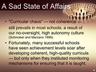 A Sad State of Affairs
• “Curricular chaos” — not coherence —
still prevails in most schools, a result of
our no-oversight, high autonomy culture
(Schmoker and Marzano 1999).
• Fortunately, many successful schools
have seen achievement levels soar after
developing coherent, high-quality curricula
— but only when they instituted monitoring
mechanisms for ensuring that it is taught.
66
 