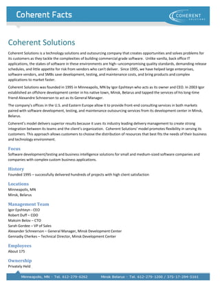 Coherent Solutions
Coherent Solutions is a technology solutions and outsourcing company that creates opportunities and solves problems for
its customers as they tackle the complexities of building commercial grade software. Unlike vanilla, back office IT
applications, the stakes of software in these environments are high--uncompromising quality standards, demanding release
schedules, and little appetite for risk from vendors who can't deliver. Since 1995, we have helped large enterprises,
software vendors, and SMBs save development, testing, and maintenance costs, and bring products and complex
applications to market faster.
Coherent Solutions was founded in 1995 in Minneapolis, MN by Igor Epshteyn who acts as its owner and CEO. In 2003 Igor
established an offshore development center in his native town, Minsk, Belarus and tapped the services of his long-time
friend Alexandre Schneerson to act as its General Manager.
The company's offices in the U.S. and Eastern Europe allow it to provide front-end consulting services in both markets
paired with software development, testing, and maintenance outsourcing services from its development center in Minsk,
Belarus.
Coherent’s model delivers superior results because it uses its industry leading delivery management to create strong
integration between its teams and the client’s organization. Coherent Solutions’ model promotes flexibility in serving its
customers. This approach allows customers to choose the distribution of resources that best fits the needs of their business
and technology environment.

Focus
Software development/testing and business intelligence solutions for small and medium-sized software companies and
companies with complex custom business applications.

History
Founded 1995 – successfully delivered hundreds of projects with high client satisfaction

Locations
Minneapolis, MN
Minsk, Belarus

Management Team
Igor Epshteyn - CEO
Robert Duff – COO
Maksim Belov – CTO
Sarah Gordee – VP of Sales
Alexander Schneerson – General Manager, Minsk Development Center
Gennadiy Cherkes – Technical Director, Minsk Development Center

Employees
About 175

Ownership
Privately Held
 
